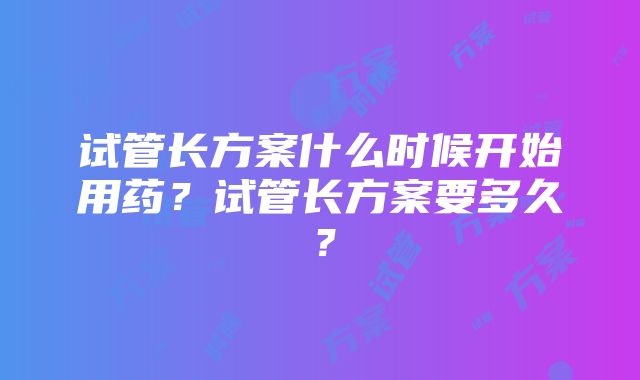 试管长方案什么时候开始用药？试管长方案要多久？