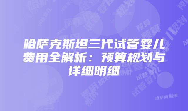 哈萨克斯坦三代试管婴儿费用全解析：预算规划与详细明细