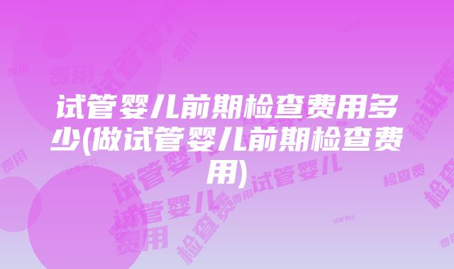 试管婴儿前期检查费用多少(做试管婴儿前期检查费用)