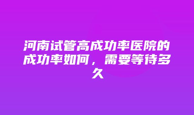 河南试管高成功率医院的成功率如何，需要等待多久