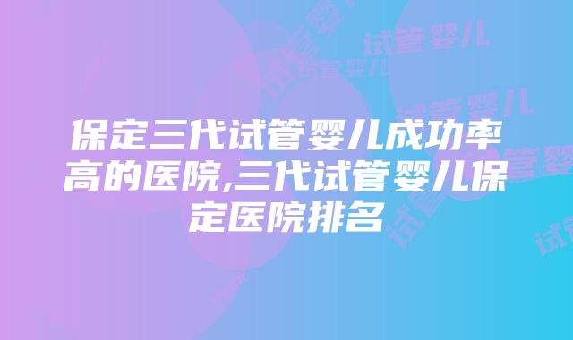 保定三代试管婴儿成功率高的医院,三代试管婴儿保定医院排名