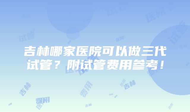 吉林哪家医院可以做三代试管？附试管费用参考！