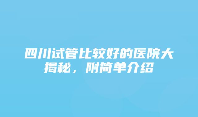 四川试管比较好的医院大揭秘，附简单介绍