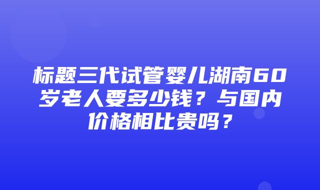 标题三代试管婴儿湖南60岁老人要多少钱？与国内价格相比贵吗？