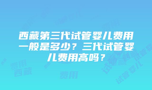 西藏第三代试管婴儿费用一般是多少？三代试管婴儿费用高吗？