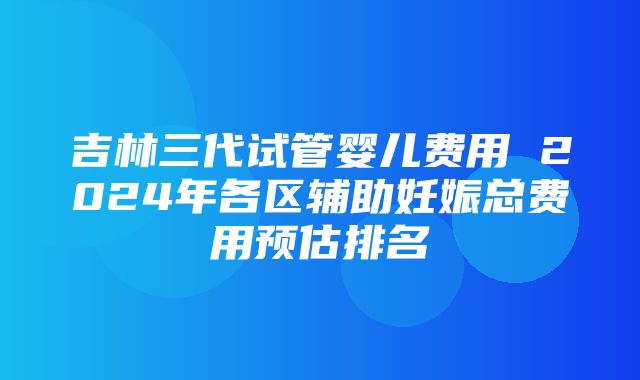 吉林三代试管婴儿费用 2024年各区辅助妊娠总费用预估排名