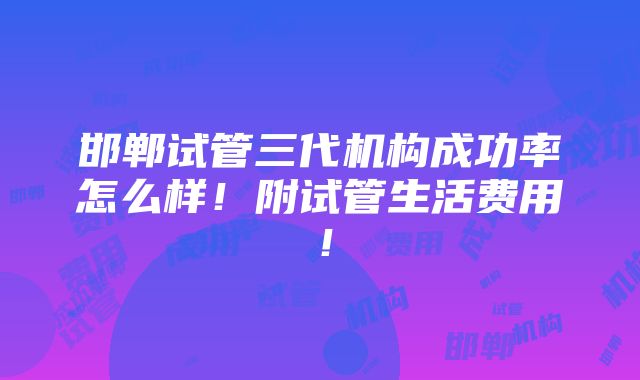 邯郸试管三代机构成功率怎么样！附试管生活费用！