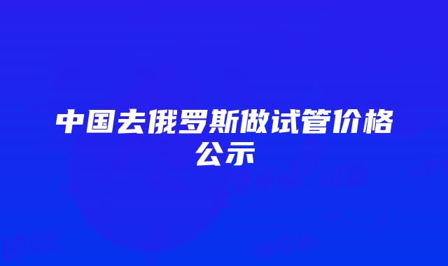 中国去俄罗斯做试管价格公示