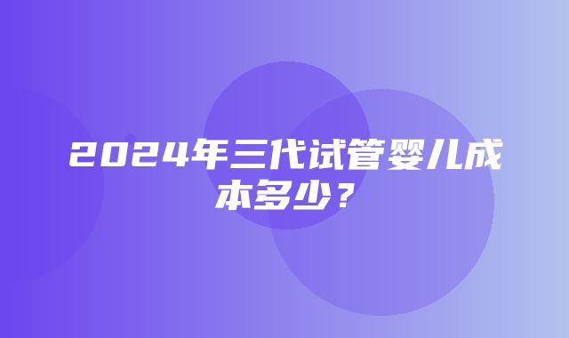 2024年三代试管婴儿成本多少？