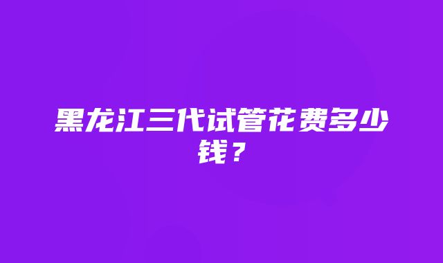 黑龙江三代试管花费多少钱？