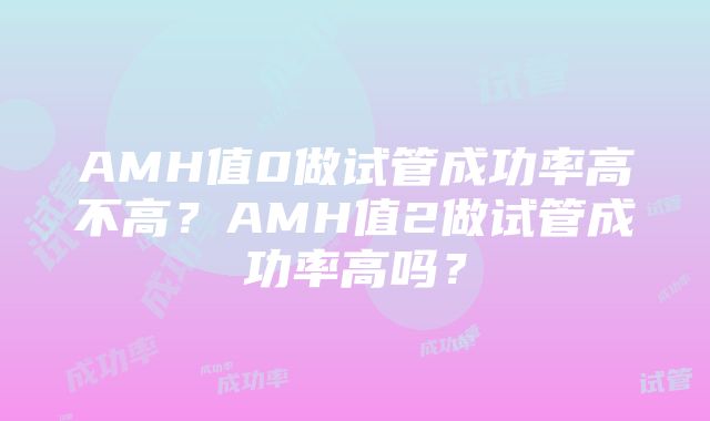 AMH值0做试管成功率高不高？AMH值2做试管成功率高吗？