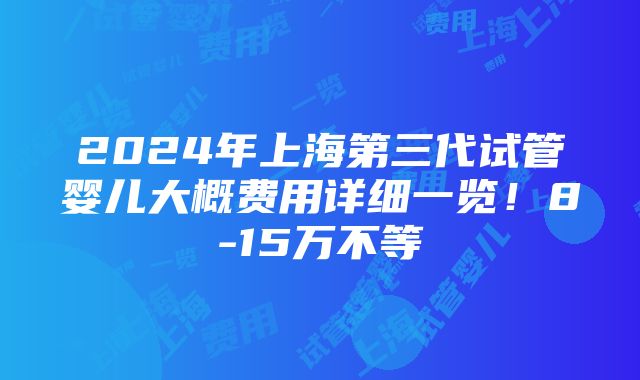 2024年上海第三代试管婴儿大概费用详细一览！8-15万不等