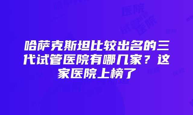 哈萨克斯坦比较出名的三代试管医院有哪几家？这家医院上榜了