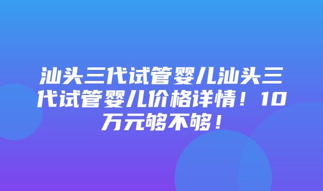 汕头三代试管婴儿汕头三代试管婴儿价格详情！10万元够不够！