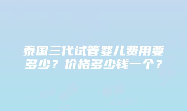 泰国三代试管婴儿费用要多少？价格多少钱一个？