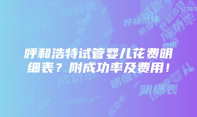 呼和浩特试管婴儿花费明细表？附成功率及费用！