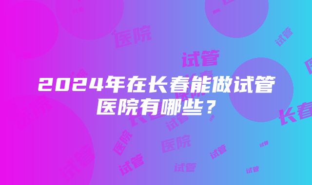 2024年在长春能做试管医院有哪些？