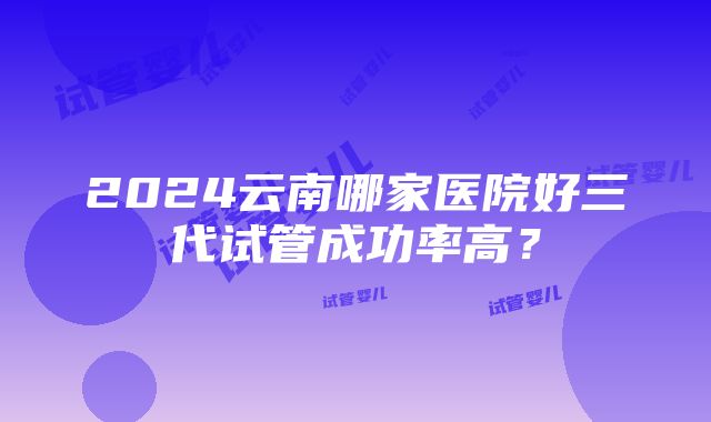 2024云南哪家医院好三代试管成功率高？