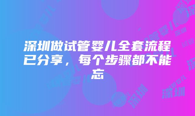 深圳做试管婴儿全套流程已分享，每个步骤都不能忘