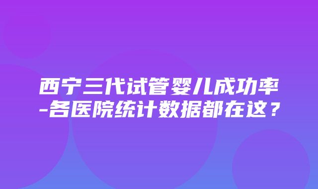 西宁三代试管婴儿成功率-各医院统计数据都在这？