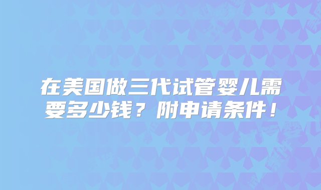 在美国做三代试管婴儿需要多少钱？附申请条件！