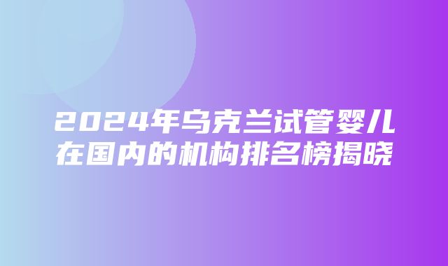 2024年乌克兰试管婴儿在国内的机构排名榜揭晓