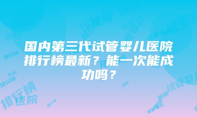 国内第三代试管婴儿医院排行榜最新？能一次能成功吗？