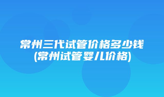 常州三代试管价格多少钱(常州试管婴儿价格)