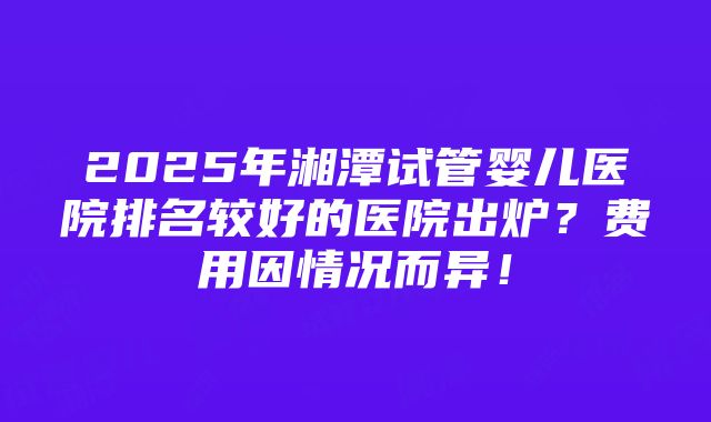 2025年湘潭试管婴儿医院排名较好的医院出炉？费用因情况而异！