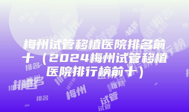 梅州试管移植医院排名前十（2024梅州试管移植医院排行榜前十）