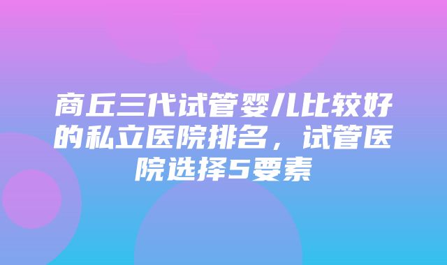 商丘三代试管婴儿比较好的私立医院排名，试管医院选择5要素