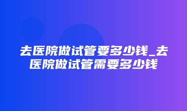 去医院做试管要多少钱_去医院做试管需要多少钱