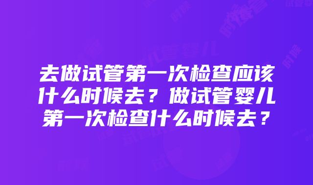 去做试管第一次检查应该什么时候去？做试管婴儿第一次检查什么时候去？