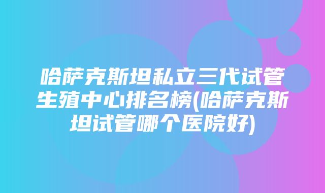 哈萨克斯坦私立三代试管生殖中心排名榜(哈萨克斯坦试管哪个医院好)