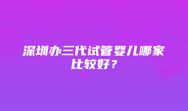 深圳办三代试管婴儿哪家比较好？