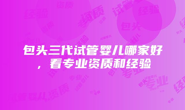 包头三代试管婴儿哪家好，看专业资质和经验