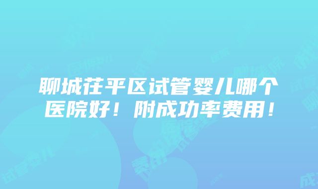 聊城茌平区试管婴儿哪个医院好！附成功率费用！