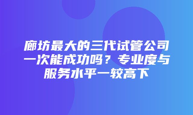 廊坊最大的三代试管公司一次能成功吗？专业度与服务水平一较高下