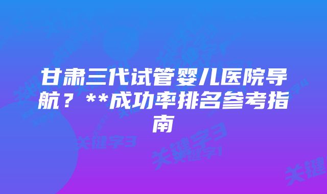 甘肃三代试管婴儿医院导航？**成功率排名参考指南