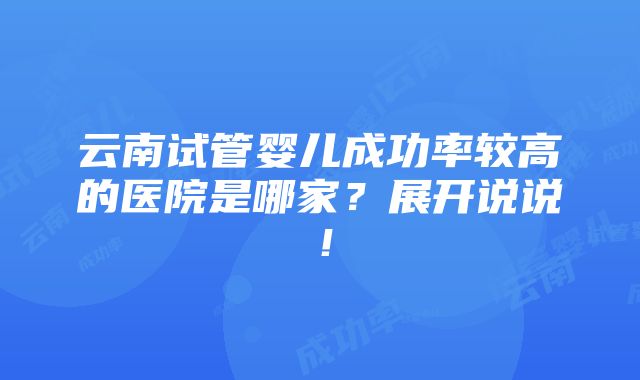 云南试管婴儿成功率较高的医院是哪家？展开说说！