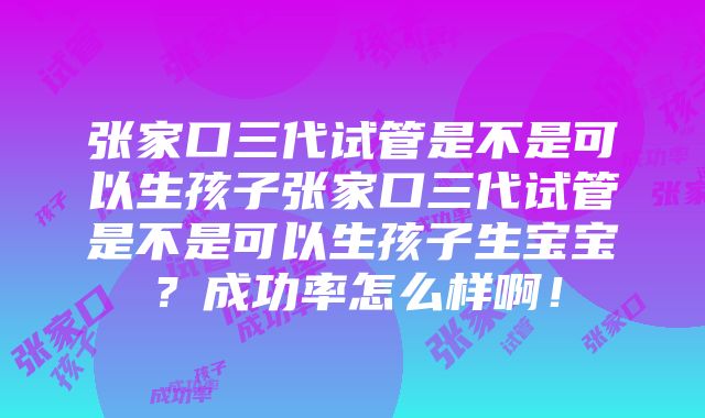 张家口三代试管是不是可以生孩子张家口三代试管是不是可以生孩子生宝宝？成功率怎么样啊！