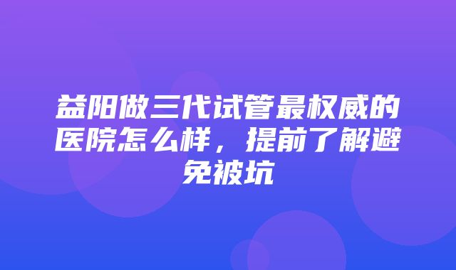 益阳做三代试管最权威的医院怎么样，提前了解避免被坑