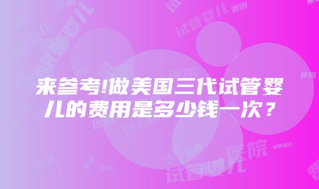 来参考!做美国三代试管婴儿的费用是多少钱一次？