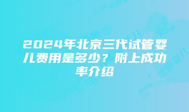 2024年北京三代试管婴儿费用是多少？附上成功率介绍