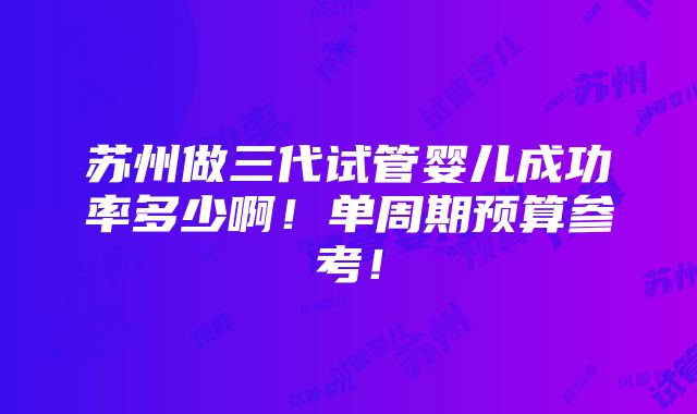 苏州做三代试管婴儿成功率多少啊！单周期预算参考！