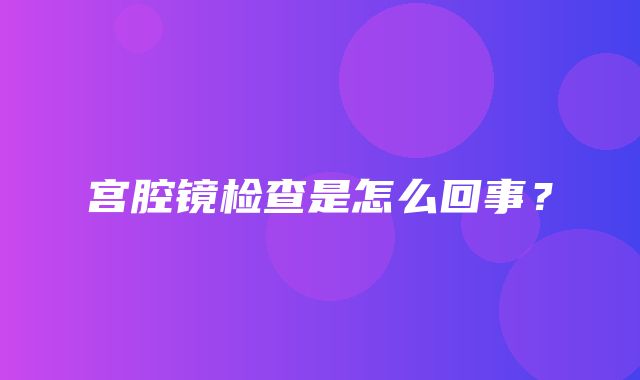 宫腔镜检查是怎么回事？