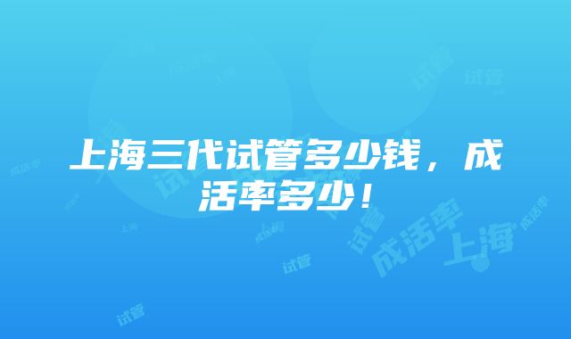 上海三代试管多少钱，成活率多少！