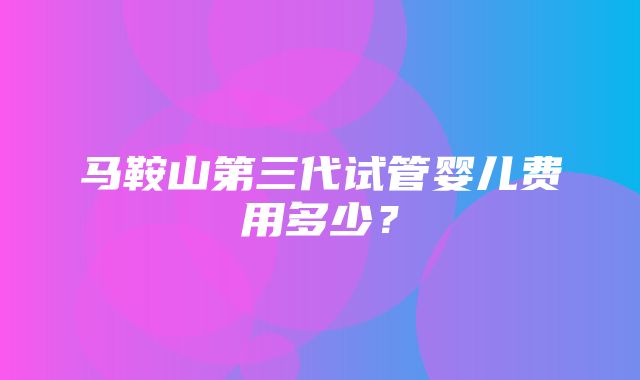 马鞍山第三代试管婴儿费用多少？