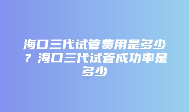 海口三代试管费用是多少？海口三代试管成功率是多少