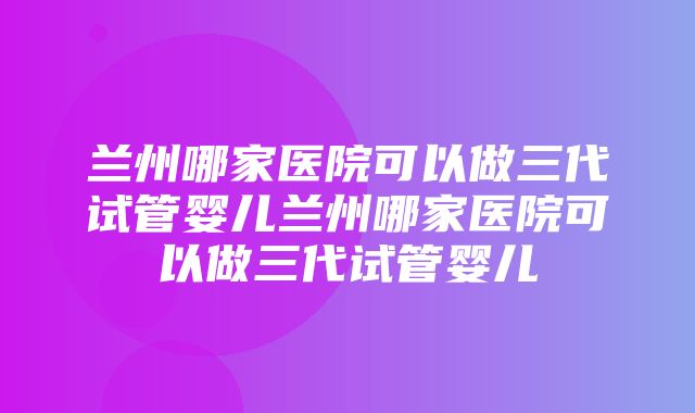 兰州哪家医院可以做三代试管婴儿兰州哪家医院可以做三代试管婴儿